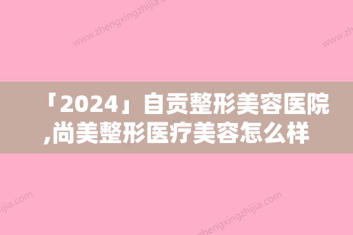 「2024」自贡整形美容医院,尚美整形医疗美容怎么样哪个大夫手术做的好