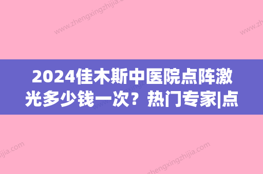 2024佳木斯中医院点阵激光多少钱一次？热门专家|点阵激光祛斑案例|价格参考