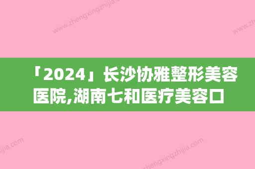 「2024」长沙协雅整形美容医院,湖南七和医疗美容口碑_实力充分PK