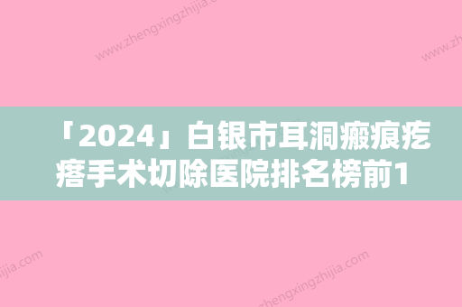 「2024」白银市耳洞瘢痕疙瘩手术切除医院排名榜前10公测（白眼星灿医疗美容诊所是出名靠谱的）