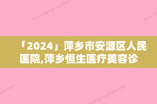 「2024」萍乡市安源区人民医院,萍乡恒生医疗美容诊所你更喜欢哪家呢