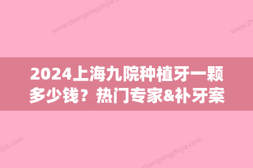 2024上海九院种植牙一颗多少钱？热门专家&补牙案例&价格参考2024(上海第九人民医院种植一颗牙多少钱)