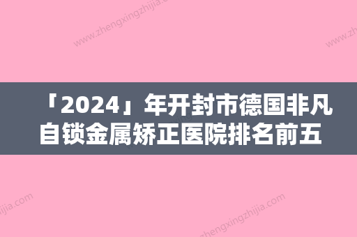 「2024」年开封市德国非凡自锁金属矫正医院排名前五、前三	、前十选不停-开封市德国非凡自锁金属矫正口腔医院