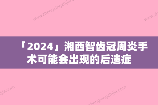 「2024」湘西智齿冠周炎手术可能会出现的后遗症