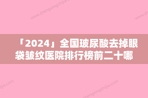 「2024」全国玻尿酸去掉眼袋皱纹医院排行榜前二十哪家口碑好-医美10强口碑擅长各不同