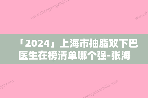 「2024」上海市抽脂双下巴医生在榜清单哪个强-张海华医生是好选择