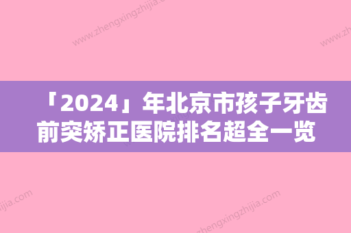 「2024」年北京市孩子牙齿前突矫正医院排名超全一览-北京市孩子牙齿前突矫正口腔医院