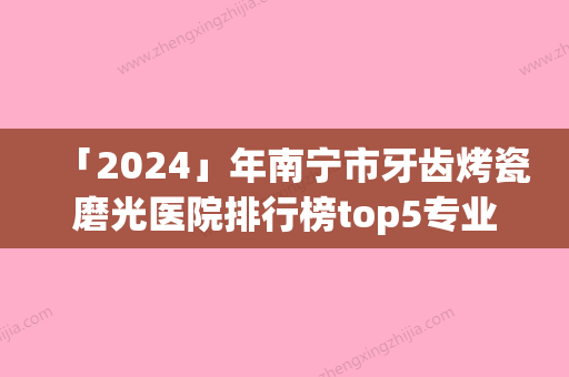 「2024」年南宁市牙齿烤瓷磨光医院排行榜top5专业点评-南宁市牙齿烤瓷磨光口腔医院