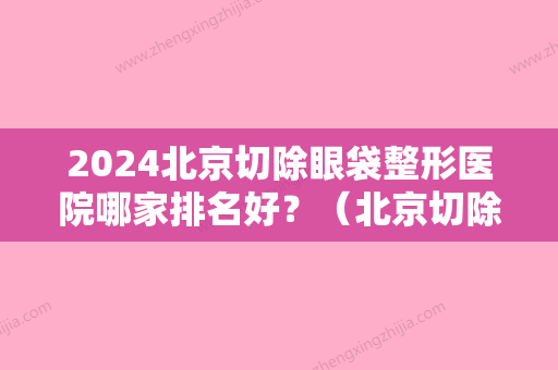 2024北京切除眼袋整形医院哪家排名好？（北京切除眼袋整形医院哪家排名好些）