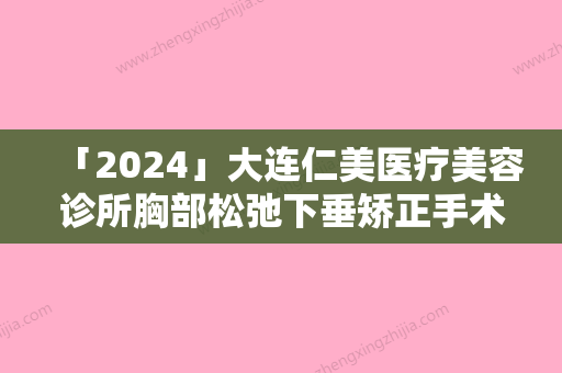 「2024」大连仁美医疗美容诊所胸部松弛下垂矫正手术操作不当有危险么,大连仁美医疗美容诊所胸部松弛下垂矫正手术需要警惕的风险问题