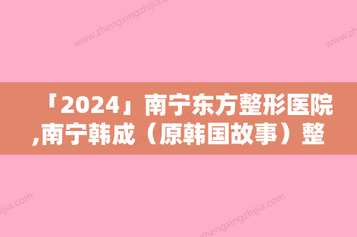 「2024」南宁东方整形医院,南宁韩成（原韩国故事）整形美容门诊部专业连锁你选谁