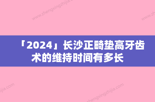 「2024」长沙正畸垫高牙齿术的维持时间有多长