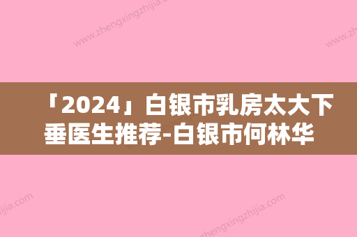 「2024」白银市乳房太大下垂医生推荐-白银市何林华整形医生