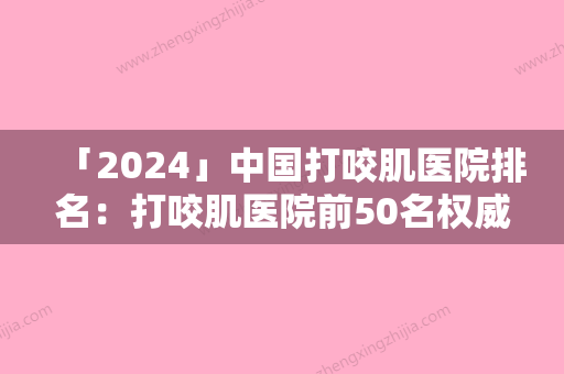 「2024」中国打咬肌医院排名：打咬肌医院前50名权威更新