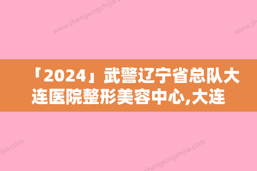 「2024」武警辽宁省总队大连医院整形美容中心,大连悦己医疗美容诊所实力差距不大