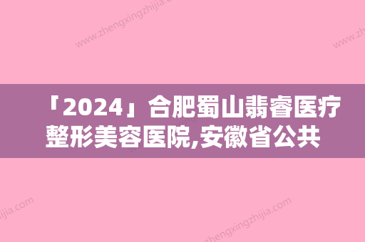 「2024」合肥蜀山翡睿医疗整形美容医院,安徽省公共卫生临床中心整形美容科地址在哪收费价格表