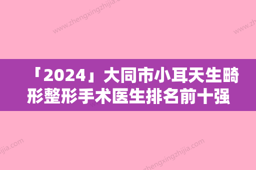 「2024」大同市小耳天生畸形整形手术医生排名前十强知名医美医生盘点-大同市小耳天生畸形整形手术医生