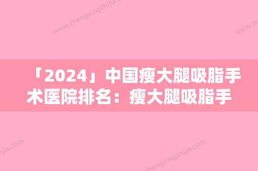 「2024」中国瘦大腿吸脂手术医院排名：瘦大腿吸脂手术医院50强大合集