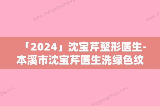 「2024」沈宝芹整形医生-本溪市沈宝芹医生洗绿色纹身口碑享不停