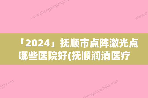 「2024」抚顺市点阵激光点哪些医院好(抚顺润清医疗美容诊所机构大家都说技术好)