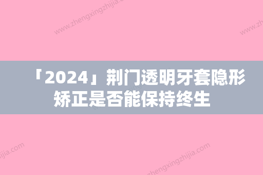 「2024」荆门透明牙套隐形矫正是否能保持终生