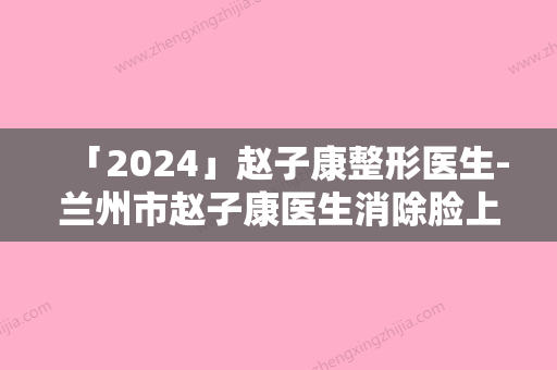 「2024」赵子康整形医生-兰州市赵子康医生消除脸上青胎记专业水平如何一看便知