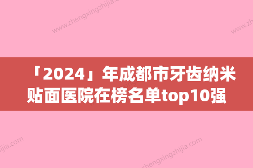 「2024」年成都市牙齿纳米贴面医院在榜名单top10强很不错-成都市牙齿纳米贴面口腔医院