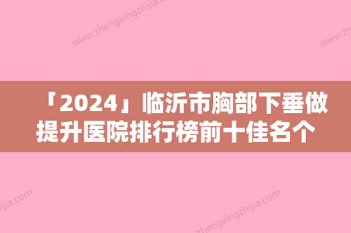 「2024」临沂市胸部下垂做提升医院排行榜前十佳名个云集-临沂市胸部下垂做提升整形医院