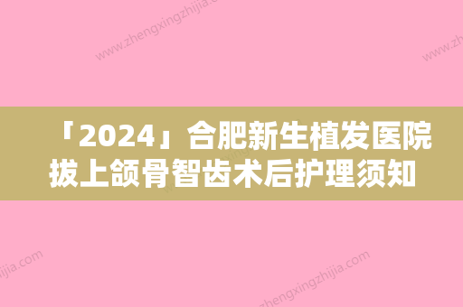 「2024」合肥新生植发医院拔上颌骨智齿术后护理须知