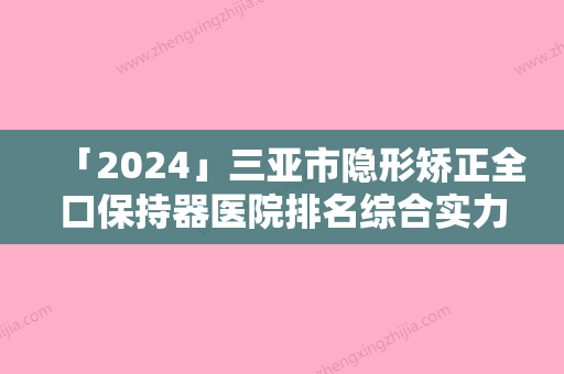 「2024」三亚市隐形矫正全口保持器医院排名综合实力前十位新公示（三亚市隐形矫正全口保持器口腔医院实力很nice）