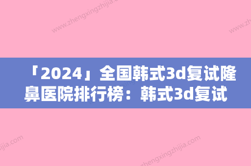 「2024」全国韩式3d复试隆鼻医院排行榜：韩式3d复试隆鼻医院50强悉数盘点