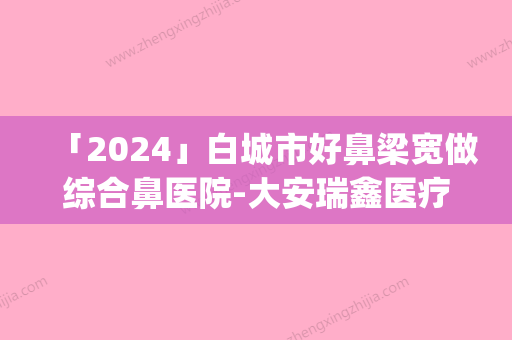 「2024」白城市好鼻梁宽做综合鼻医院-大安瑞鑫医疗美容口碑_实力悉数盘点