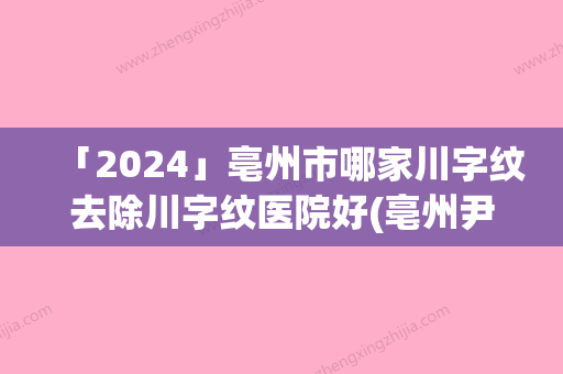 「2024」亳州市哪家川字纹去除川字纹医院好(亳州尹美尔医疗美容门诊部口碑擅长分享一览看)