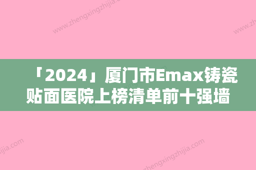 「2024」厦门市Emax铸瓷贴面医院上榜清单前十强墙裂推荐（厦门市Emax铸瓷贴面口腔医院好评如潮）