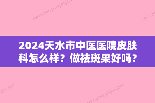 2024天水市中医医院皮肤科怎么样？做祛斑果好吗？附上祛斑术后对比图