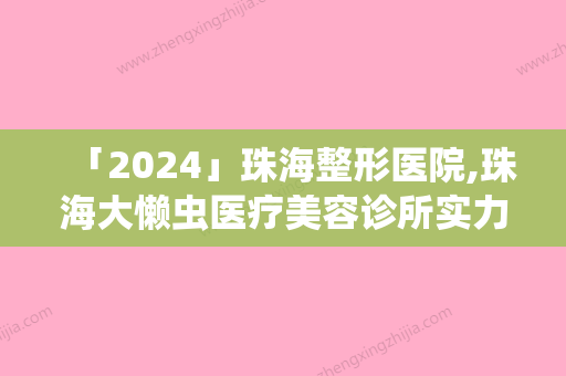 「2024」珠海整形医院,珠海大懒虫医疗美容诊所实力在线PK