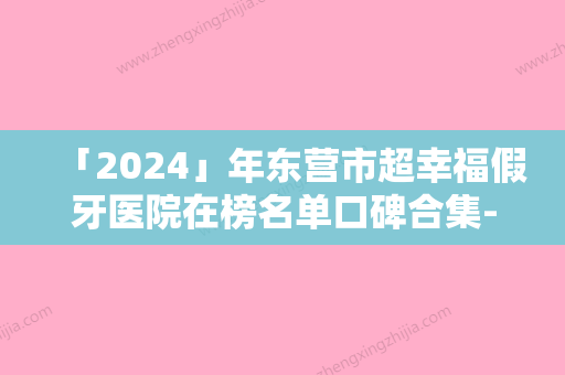 「2024」年东营市超幸福假牙医院在榜名单口碑合集-东营市超幸福假牙口腔医院