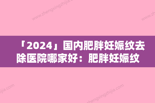 「2024」国内肥胖妊娠纹去除医院哪家好：肥胖妊娠纹去除医院前50名名单流出