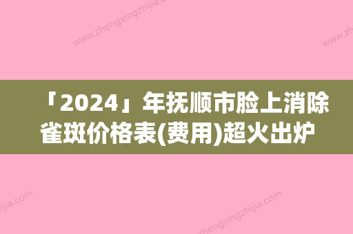 「2024」年抚顺市脸上消除雀斑价格表(费用)超火出炉（抚顺市脸上消除雀斑术大概多少钱左右）