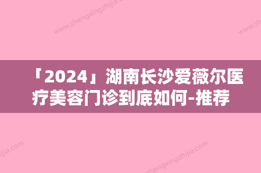 「2024」湖南长沙爱薇尔医疗美容门诊到底如何-推荐陈立杰医生,李超医生,吴雪萍医生