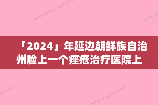 「2024」年延边朝鲜族自治州脸上一个痤疮治疗医院上榜清单综合实力口碑评测公布(延吉李京云医疗美容门诊部公立私立pk详情)