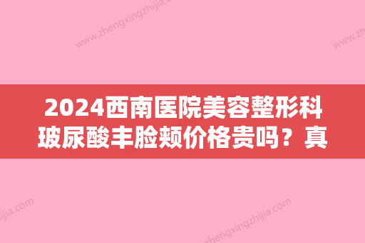 2024西南医院美容整形科玻尿酸丰脸颊价格贵吗？真实案例展示+费用表2024