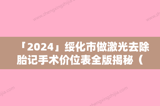 「2024」绥化市做激光去除胎记手术价位表全版揭秘（绥化市做激光去除胎记手术价格多少钱会反弹吗）