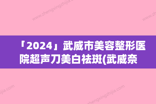 「2024」武威市美容整形医院超声刀美白祛斑(武威奈町洛医疗美容诊所看谁更胜一筹)