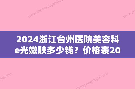 2024浙江台州医院美容科e光嫩肤多少钱？价格表2024+嫩肤真实案例分享！