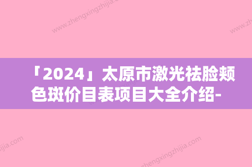 「2024」太原市激光祛脸颊色斑价目表项目大全介绍-太原市激光祛脸颊色斑手术大概需要多少价格