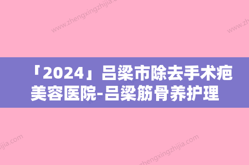 「2024」吕梁市除去手术疤美容医院-吕梁筋骨养护理疗康复中心谁能夺得榜首