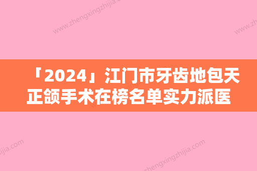 「2024」江门市牙齿地包天正颌手术在榜名单实力派医生有哪些-江门市牙齿地包天正颌手术口腔医生