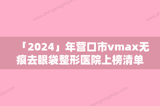 「2024」年营口市vmax无痕去眼袋整形医院上榜清单前十正规推荐