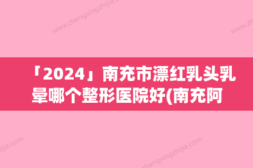 「2024」南充市漂红乳头乳晕哪个整形医院好(南充阿蓝医疗美容整形门诊部看介绍网评不错)